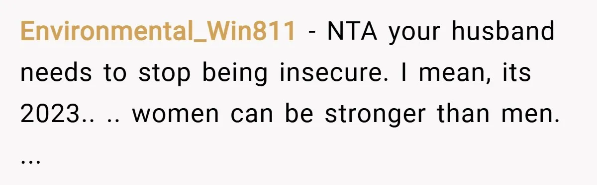 Environmental_Win811 − NTA your husband needs to stop being insecure. I mean, its 2023.. .. women can be stronger than men. ...
