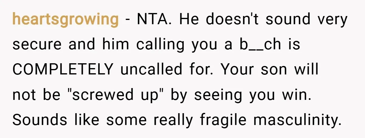 heartsgrowing − NTA. He doesn't sound very secure and him calling you a b__ch is COMPLETELY uncalled for. Your son will not be "screwed up" by seeing you win. Sounds...