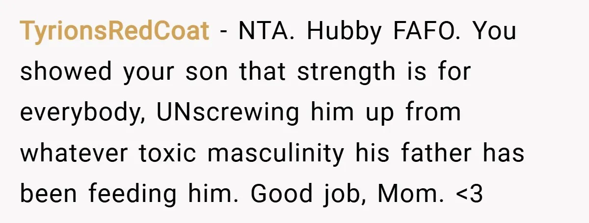 TyrionsRedCoat − NTA. Hubby FAFO. You showed your son that strength is for everybody, UNscrewing him up from whatever toxic masculinity his father has been feeding him. Good job, Mom....
