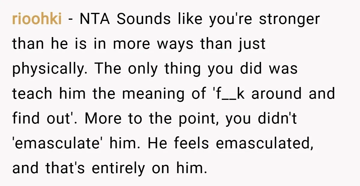 rioohki − NTA Sounds like you're stronger than he is in more ways than just physically. The only thing you did was teach him the meaning of 'f__k around and...