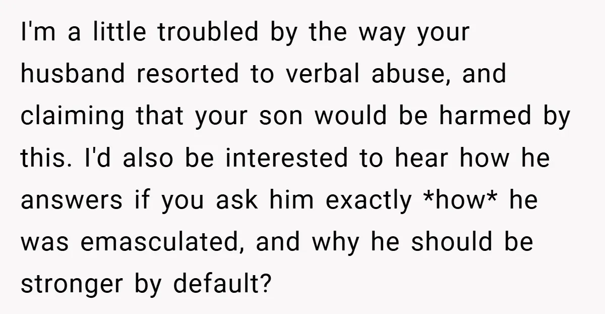 I'm a little troubled by the way your husband resorted to verbal abuse, and claiming that your son would be harmed by this. I'd also be interested to hear how...