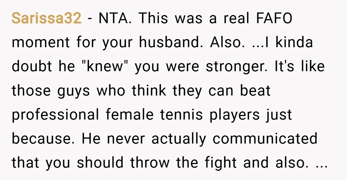 Sarissa32 − NTA. This was a real FAFO moment for your husband. Also. ...I kinda doubt he "knew" you were stronger. It's like those guys who think they can beat...