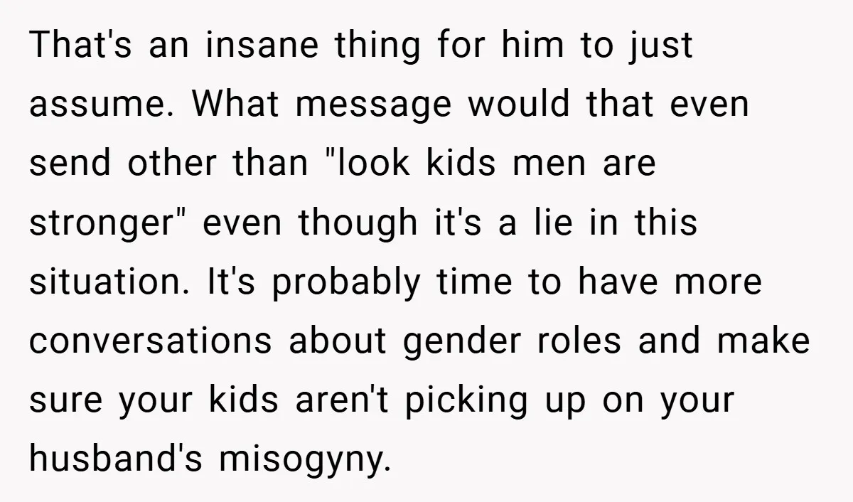 That's an insane thing for him to just assume. What message would that even send other than "look kids men are stronger" even though it's a lie in this situation....