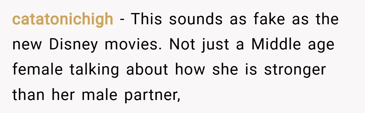 catatonichigh − This sounds as fake as the new Disney movies. Not just a Middle age female talking about how she is stronger than her male partner,