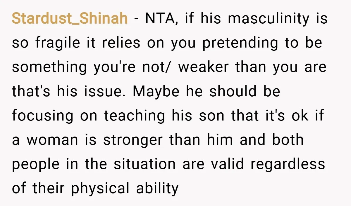 Stardust_Shinah − NTA, if his masculinity is so fragile it relies on you pretending to be something you're not/ weaker than you are that's his issue. Maybe he should be...