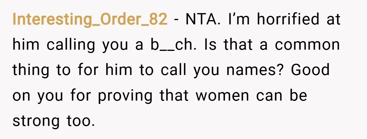 Interesting_Order_82 − NTA. I’m horrified at him calling you a b__ch. Is that a common thing to for him to call you names? Good on you for proving that women...