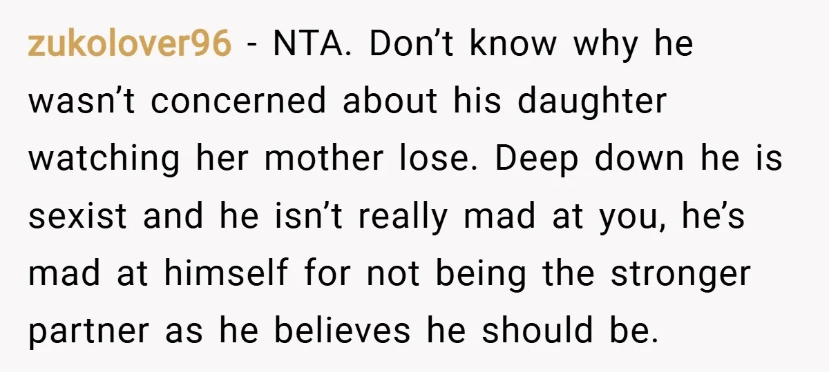 zukolover96 − NTA. Don’t know why he wasn’t concerned about his daughter watching her mother lose. Deep down he is sexist and he isn’t really mad at you, he’s mad...