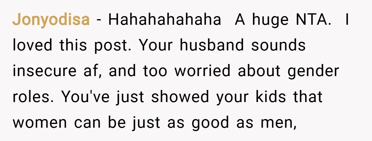 Jonyodisa − Hahahahahaha A huge NTA. I loved this post. Your husband sounds insecure af, and too worried about gender roles. You've just showed your kids that women...