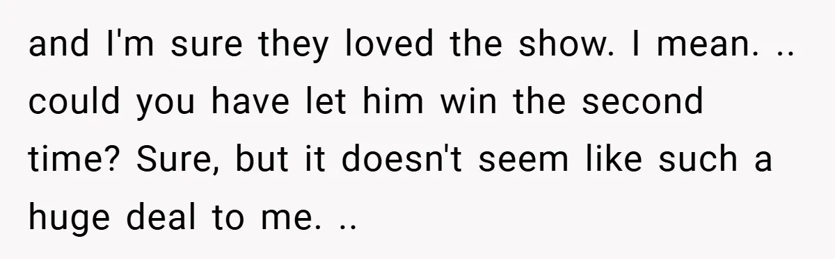 and I'm sure they loved the show. I mean. .. could you have let him win the second time? Sure, but it doesn't seem like such a huge deal to...