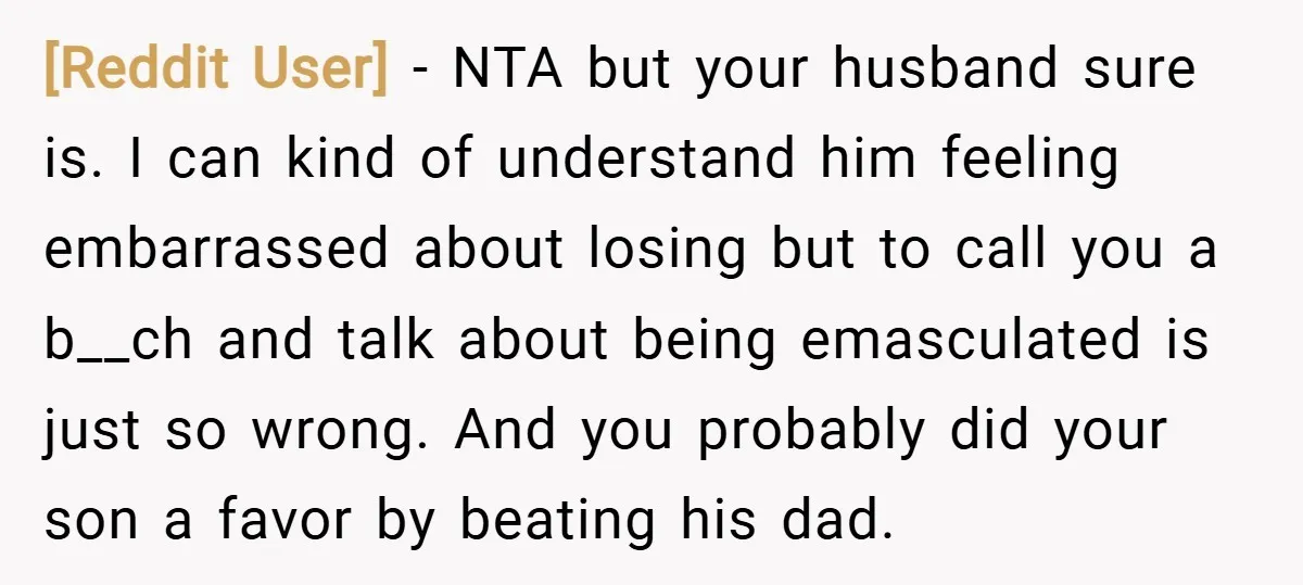 [Reddit User] − NTA but your husband sure is. I can kind of understand him feeling embarrassed about losing but to call you a b__ch and talk about being emasculated...