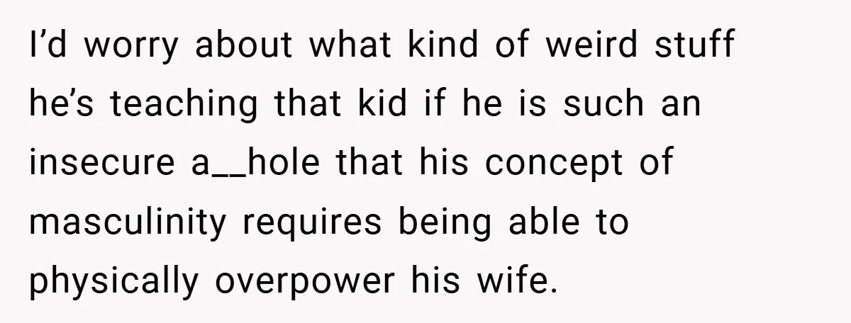 I’d worry about what kind of weird stuff he’s teaching that kid if he is such an insecure a__hole that his concept of masculinity requires being able to physically overpower...