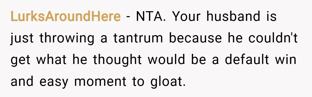 LurksAroundHere − NTA. Your husband is just throwing a tantrum because he couldn't get what he thought would be a default win and easy moment to gloat.