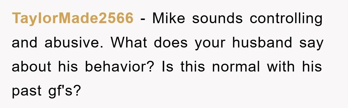 TaylorMade2566 − Mike sounds controlling and abusive. What does your husband say about his behavior? Is this normal with his past gf's?