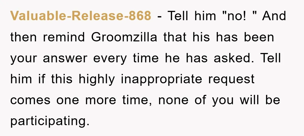 Valuable-Release-868 − Tell him "no! " And then remind Groomzilla that his has been your answer every time he has asked. Tell him if this highly inappropriate request comes one...