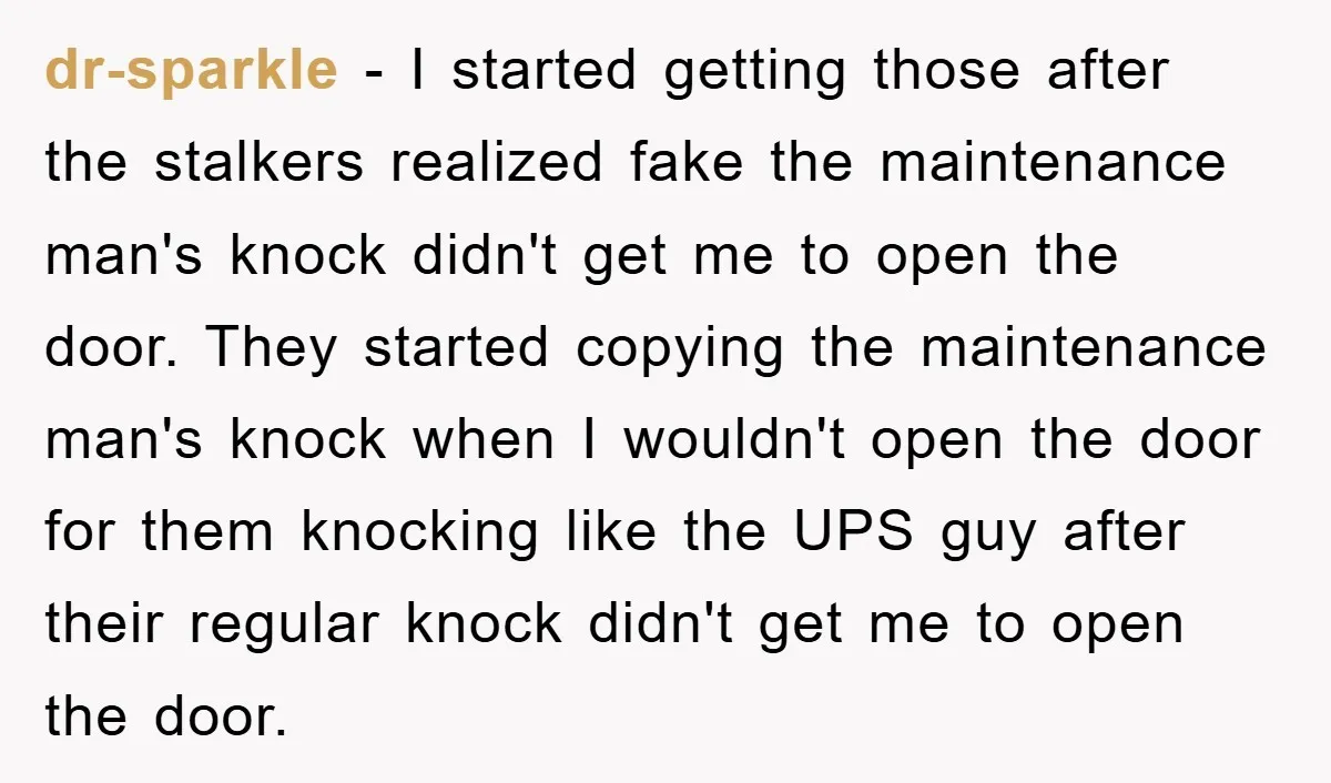 dr-sparkle − I started getting those after the stalkers realized fake the maintenance man's knock didn't get me to open the door. They started copying the maintenance man's knock when...