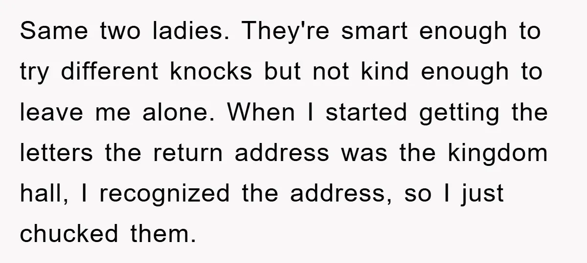 Same two ladies. They're smart enough to try different knocks but not kind enough to leave me alone. When I started getting the letters the return address was the kingdom...
