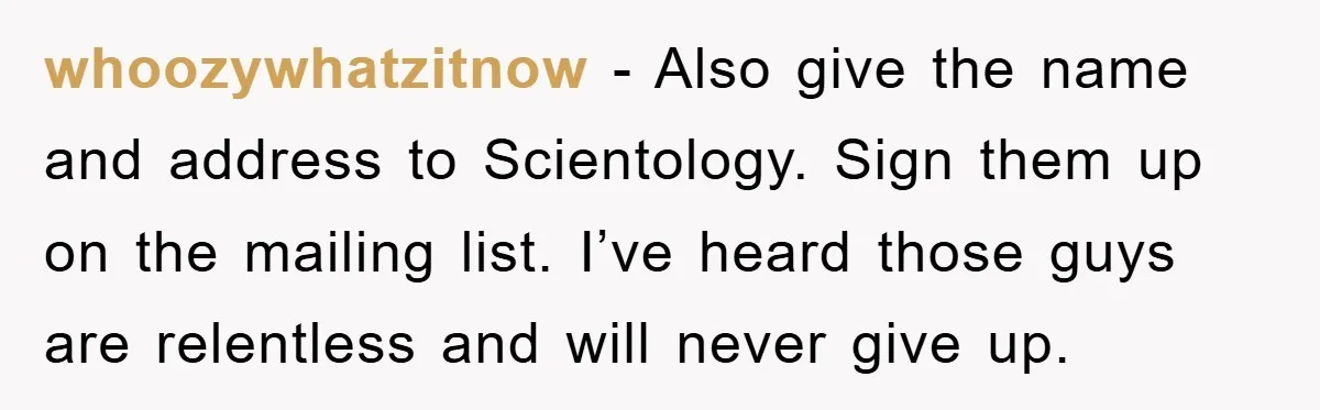 whoozywhatzitnow − Also give the name and address to Scientology. Sign them up on the mailing list. I’ve heard those guys are relentless and will never give up.