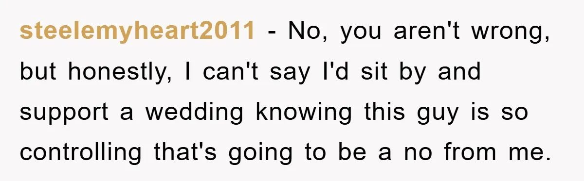 steelemyheart2011 − No, you aren't wrong, but honestly, I can't say I'd sit by and support a wedding knowing this guy is so controlling that's going to be a no...