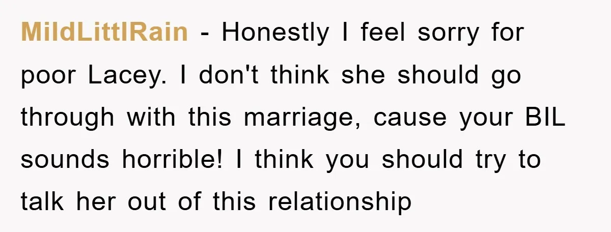 MildLittlRain − Honestly I feel sorry for poor Lacey. I don't think she should go through with this marriage, cause your BIL sounds horrible! I think you should try to...