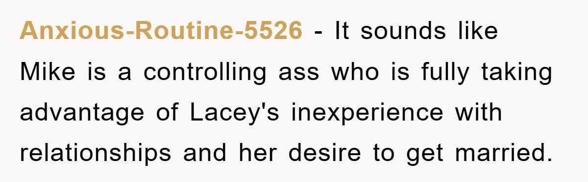 Anxious-Routine-5526 − It sounds like Mike is a controlling ass who is fully taking advantage of Lacey's inexperience with relationships and her desire to get married.