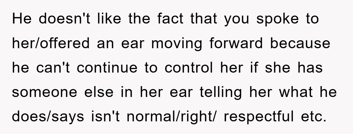 He doesn't like the fact that you spoke to her/offered an ear moving forward because he can't continue to control her if she has someone else in her ear telling...