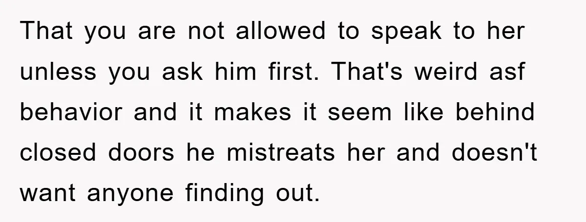 That you are not allowed to speak to her unless you ask him first. That's weird asf behavior and it makes it seem like behind closed doors he mistreats her...