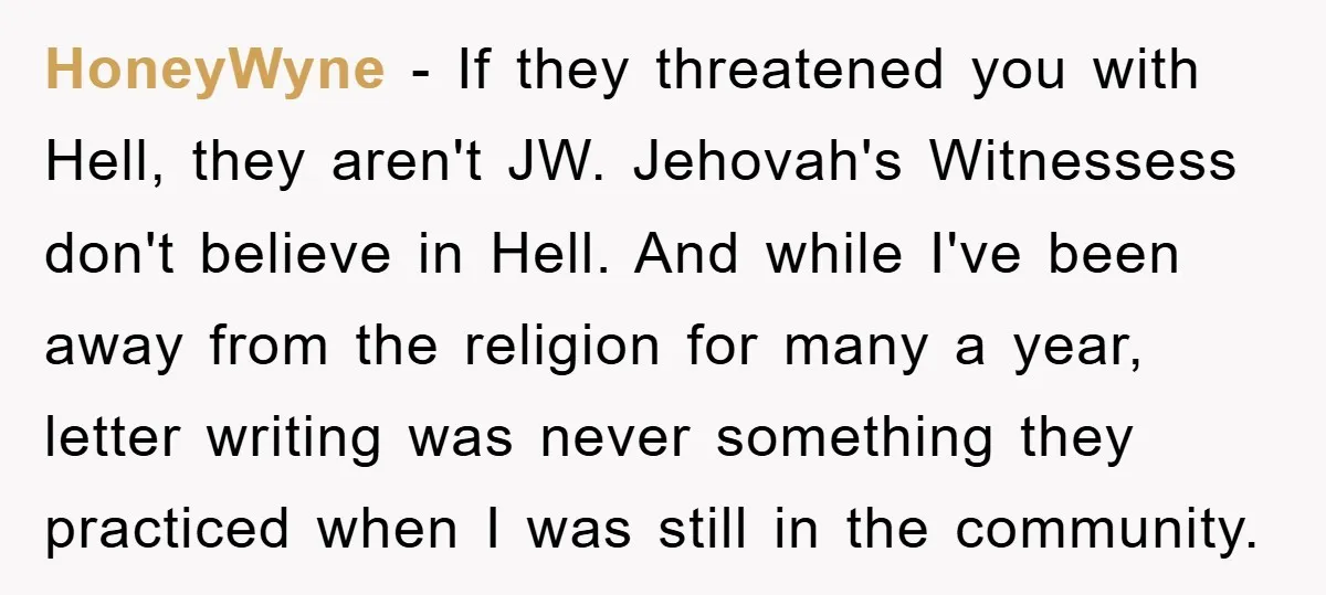 HoneyWyne − If they threatened you with Hell, they aren't JW. Jehovah's Witnessess don't believe in Hell. And while I've been away from the religion for many a year, letter...