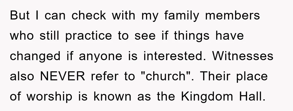 But I can check with my family members who still practice to see if things have changed if anyone is interested. Witnesses also NEVER refer to "church". Their place of...