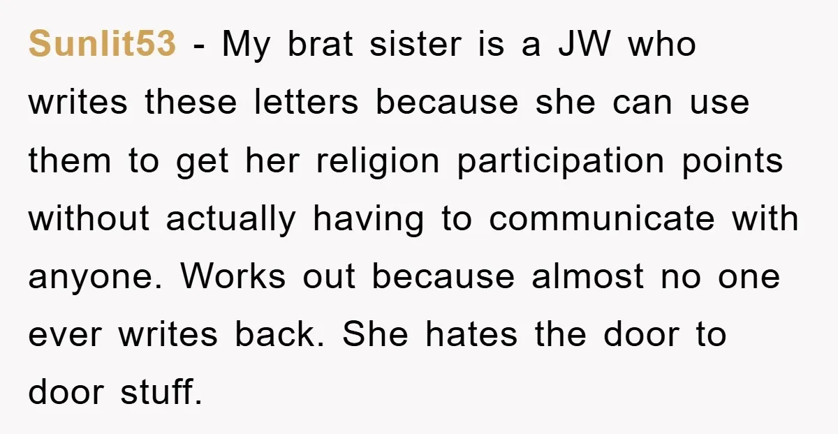 Sunlit53 − My brat sister is a JW who writes these letters because she can use them to get her religion participation points without actually having to communicate with anyone....