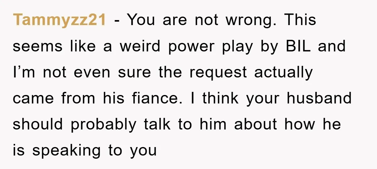 Tammyzz21 − You are not wrong. This seems like a weird power play by BIL and I’m not even sure the request actually came from his fiance. I think your...