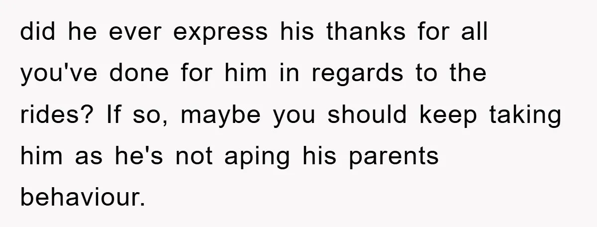 did he ever express his thanks for all you've done for him in regards to the rides? If so, maybe you should keep taking him as he's not aping his...