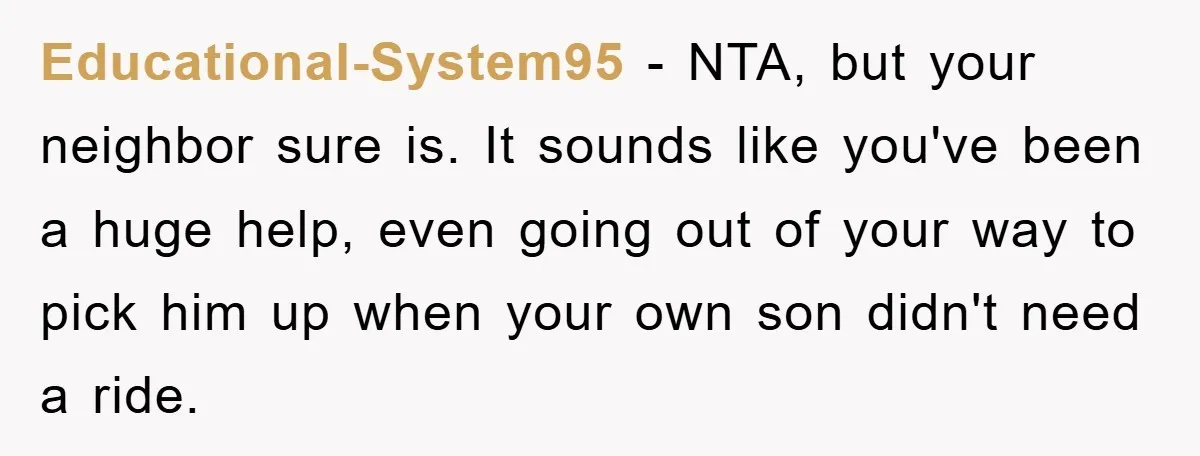 Educational-System95 − NTA, but your neighbor sure is. It sounds like you've been a huge help, even going out of your way to pick him up when your own son...