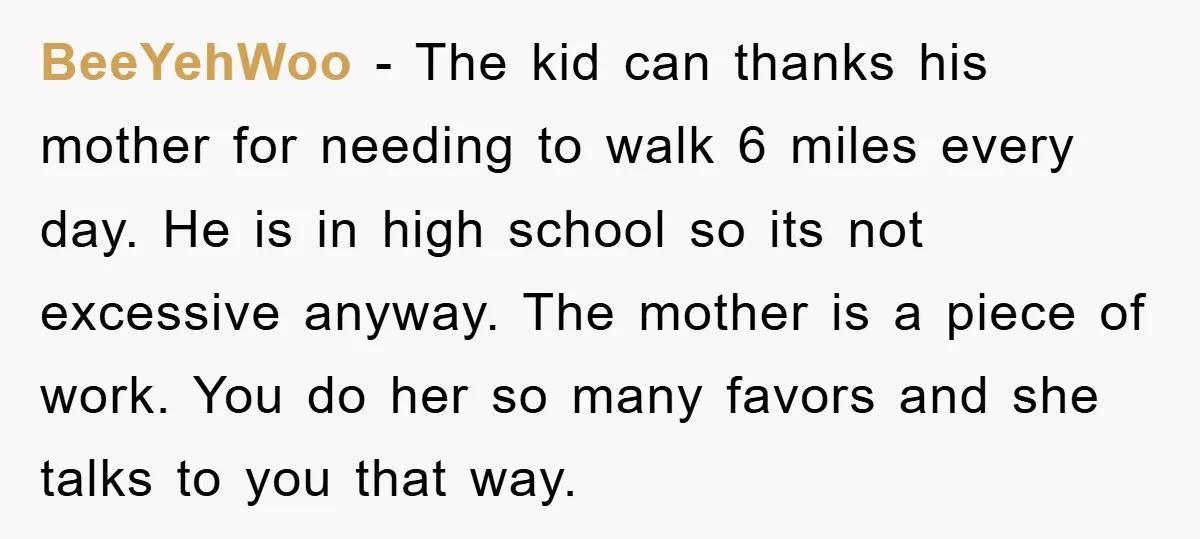BeeYehWoo − The kid can thanks his mother for needing to walk 6 miles every day. He is in high school so its not excessive anyway. The mother is a...