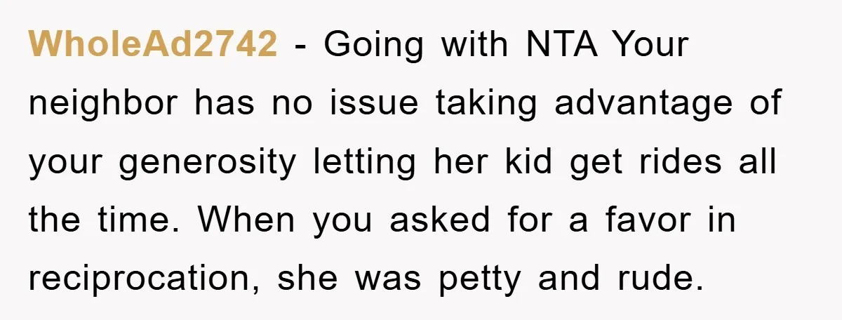 WholeAd2742 − Going with NTA Your neighbor has no issue taking advantage of your generosity letting her kid get rides all the time. When you asked for a favor in...