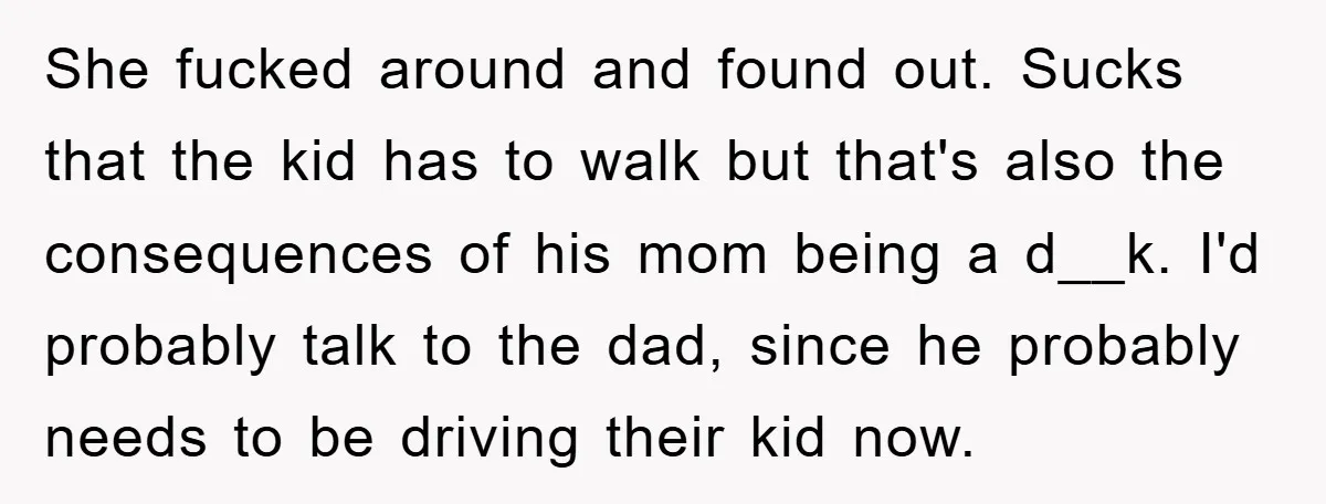 She fucked around and found out. Sucks that the kid has to walk but that's also the consequences of his mom being a d__k. I'd probably talk to the dad,...