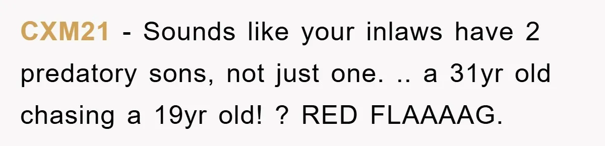 CXM21 − Sounds like your inlaws have 2 predatory sons, not just one. .. a 31yr old chasing a 19yr old! ? RED FLAAAAG.