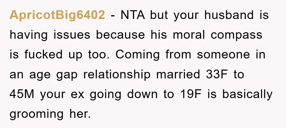 ApricotBig6402 − NTA but your husband is having issues because his moral compass is fucked up too. Coming from someone in an age gap relationship married 33F to 45M your...