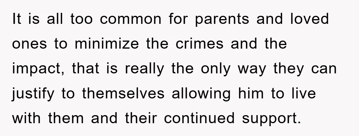 It is all too common for parents and loved ones to minimize the crimes and the impact, that is really the only way they can justify to themselves allowing him...