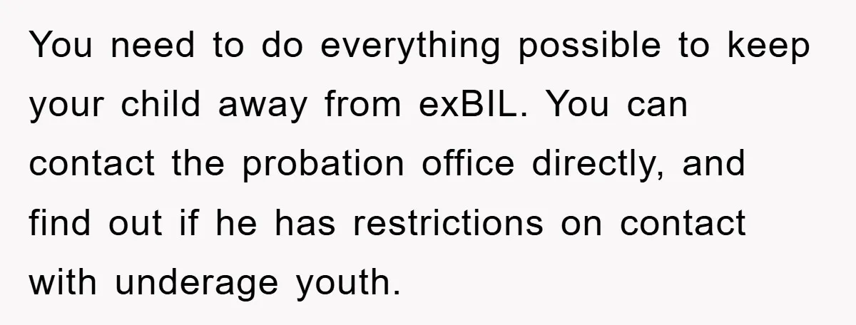 You need to do everything possible to keep your child away from exBIL. You can contact the probation office directly, and find out if he has restrictions on contact with...