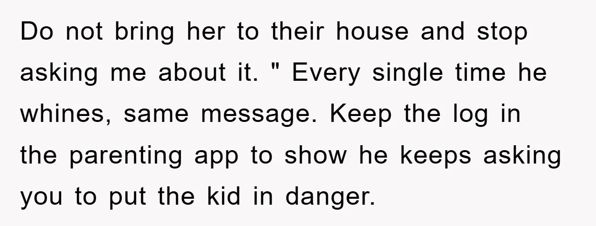 Do not bring her to their house and stop asking me about it. " Every single time he whines, same message. Keep the log in the parenting app to show...