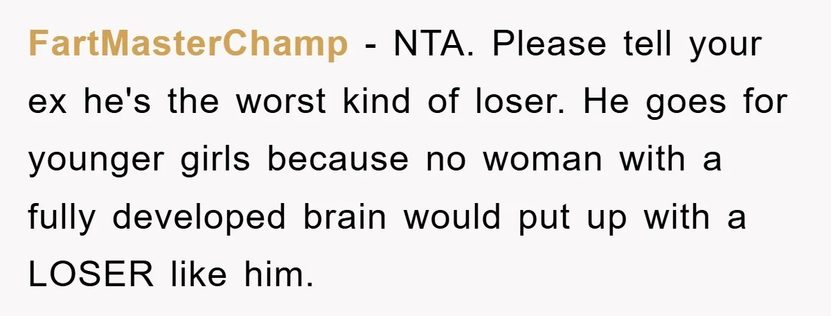 FartMasterChamp − NTA. Please tell your ex he's the worst kind of loser. He goes for younger girls because no woman with a fully developed brain would put up with...