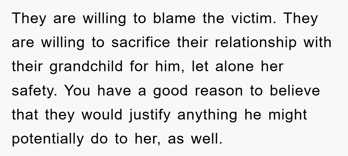 They are willing to blame the victim. They are willing to sacrifice their relationship with their grandchild for him, let alone her safety. You have a good reason to believe...