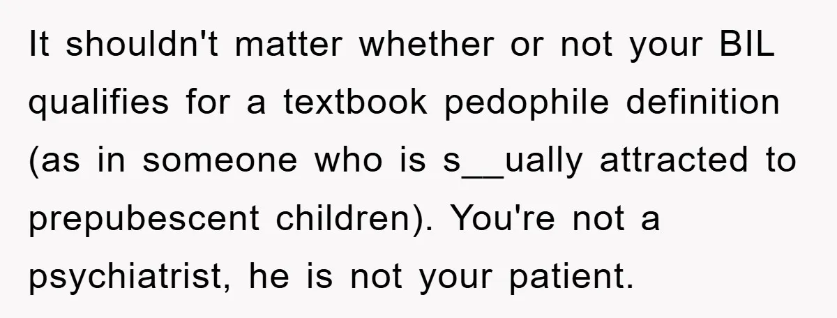 It shouldn't matter whether or not your BIL qualifies for a textbook pedophile definition (as in someone who is s__ually attracted to prepubescent children). You're not a psychiatrist, he is...