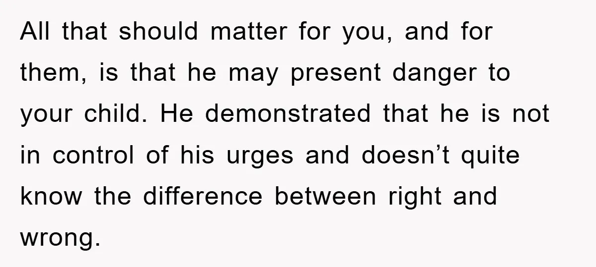All that should matter for you, and for them, is that he may present danger to your child. He demonstrated that he is not in control of his urges and...