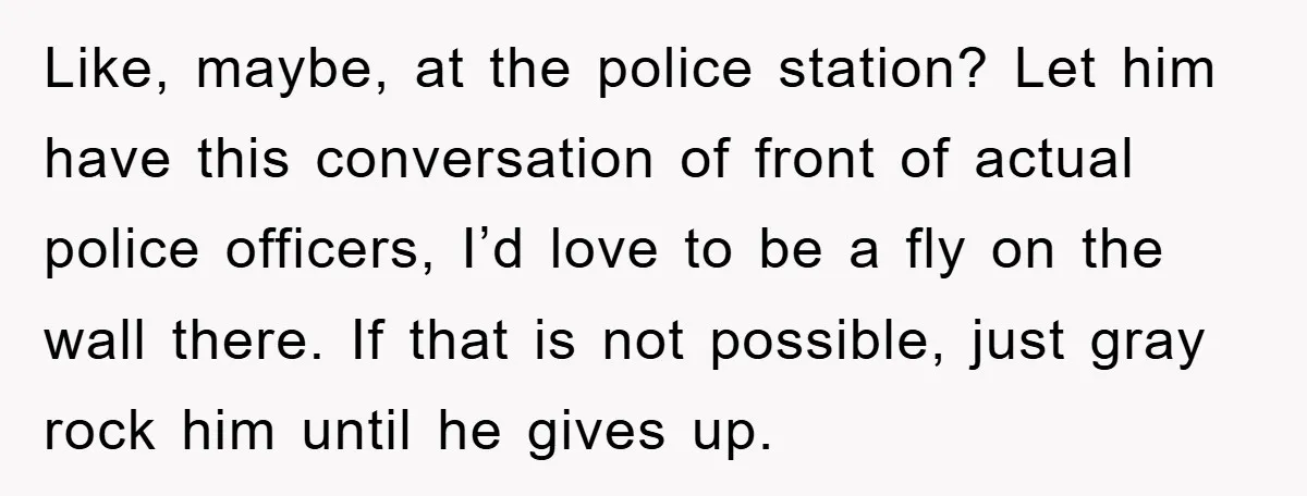 Like, maybe, at the police station? Let him have this conversation of front of actual police officers, I’d love to be a fly on the wall there. If that is...