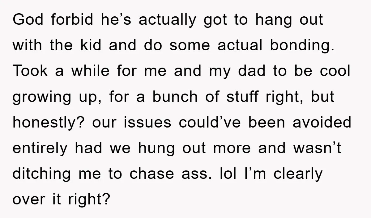 God forbid he’s actually got to hang out with the kid and do some actual bonding. Took a while for me and my dad to be cool growing up, for...