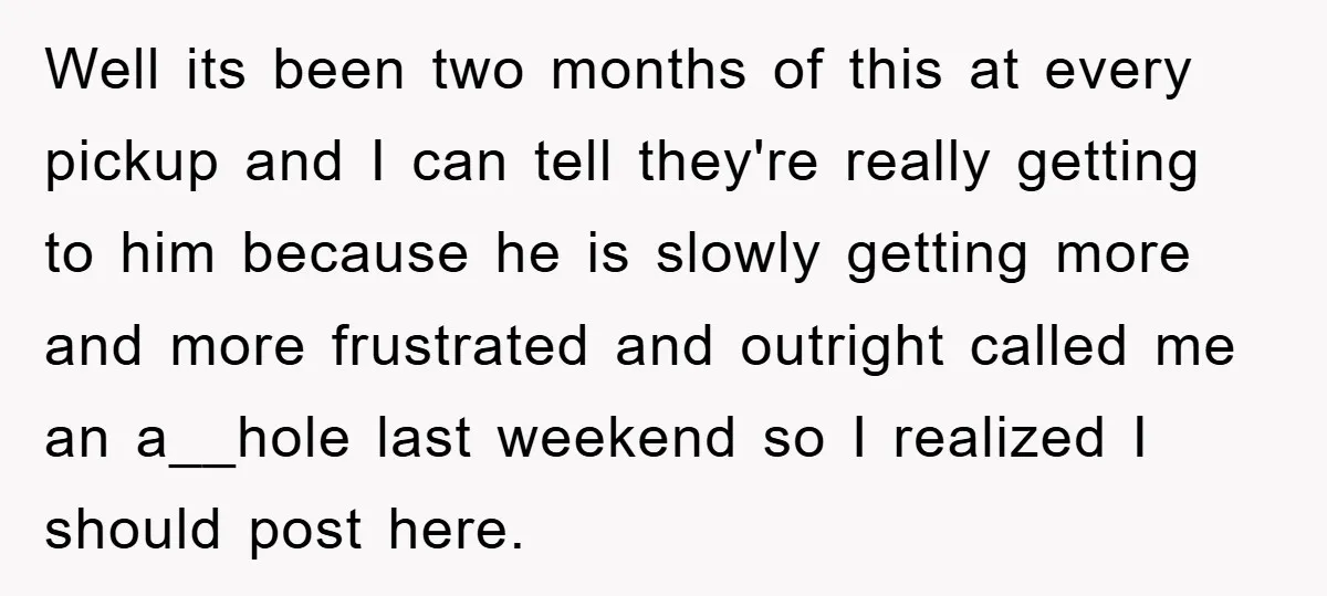 Well its been two months of this at every pickup and I can tell they're really getting to him because he is slowly getting more and more frustrated and outright...