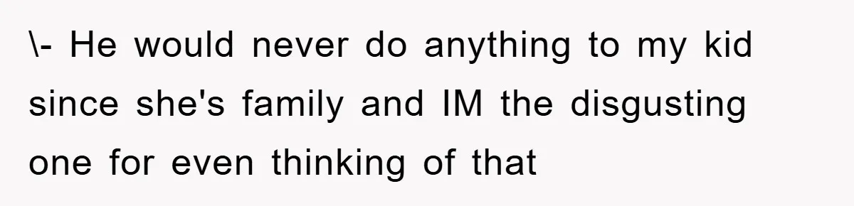 \- He would never do anything to my kid since she's family and IM the disgusting one for even thinking of that