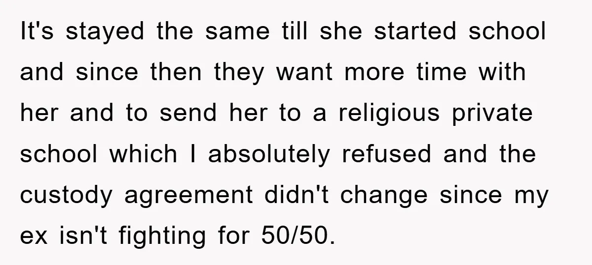 It's stayed the same till she started school and since then they want more time with her and to send her to a religious private school which I absolutely refused...