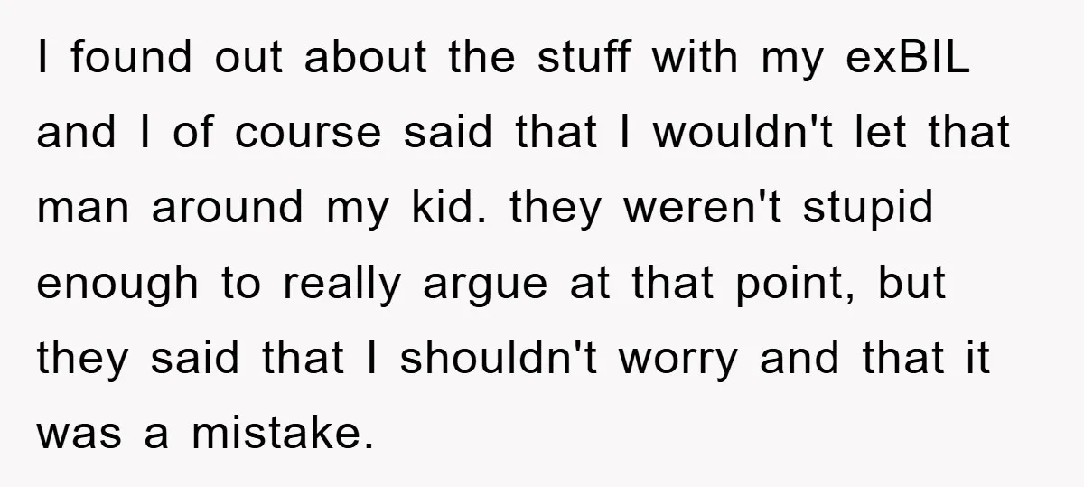 I found out about the stuff with my exBIL and I of course said that I wouldn't let that man around my kid. they weren't stupid enough to really argue...